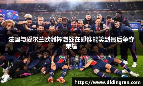法国与爱尔兰欧洲杯激战在即谁能笑到最后争夺荣耀